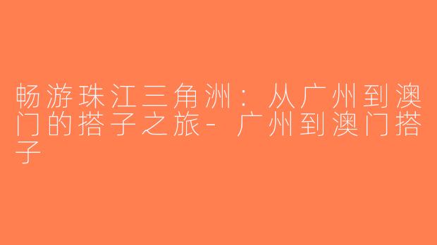 畅游珠江三角洲：从广州到澳门的搭子之旅-广州到澳门搭子
