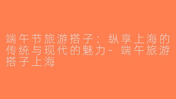 端午节旅游搭子：纵享上海的传统与现代的魅力-端午旅游搭子上海