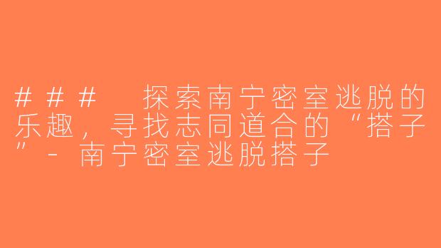 ### 探索南宁密室逃脱的乐趣，寻找志同道合的“搭子”-南宁密室逃脱搭子