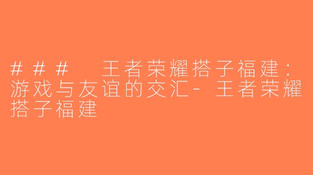 ### 王者荣耀搭子福建：游戏与友谊的交汇-王者荣耀搭子福建