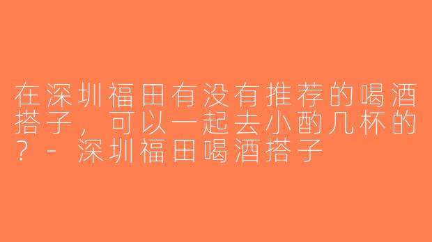 在深圳福田有没有推荐的喝酒搭子，可以一起去小酌几杯的？-深圳福田喝酒搭子