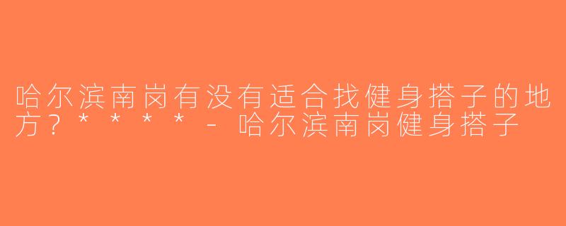 哈尔滨南岗有没有适合找健身搭子的地方？****-哈尔滨南岗健身搭子
