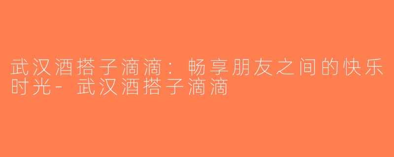 武汉酒搭子滴滴：畅享朋友之间的快乐时光-武汉酒搭子滴滴