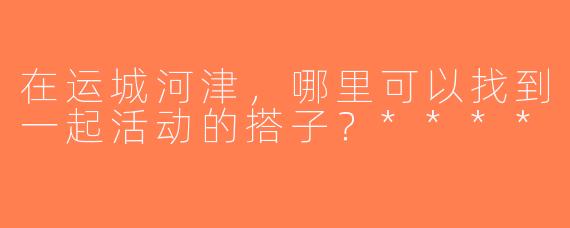 在运城河津，哪里可以找到一起活动的搭子？****