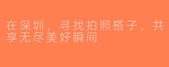 在深圳，寻找拍照搭子，共享无尽美好瞬间