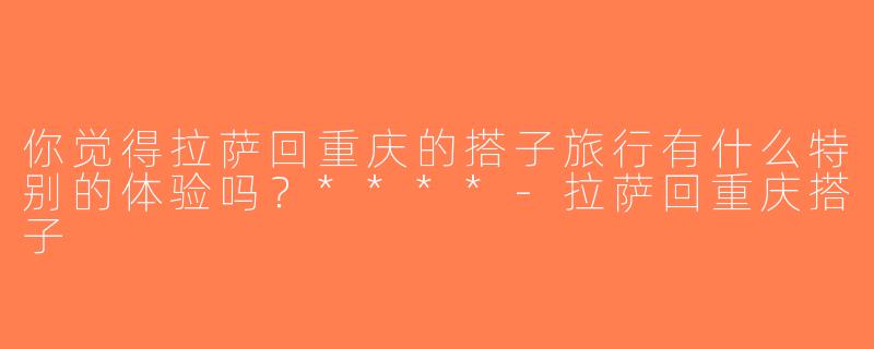 你觉得拉萨回重庆的搭子旅行有什么特别的体验吗？****-拉萨回重庆搭子