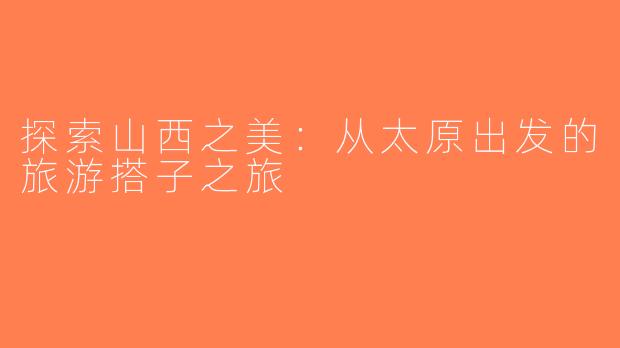 探索山西之美：从太原出发的旅游搭子之旅