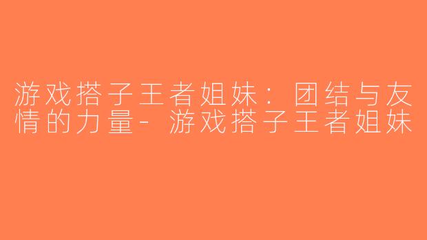游戏搭子王者姐妹：团结与友情的力量-游戏搭子王者姐妹