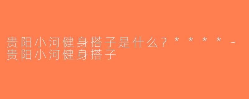 贵阳小河健身搭子是什么？****-贵阳小河健身搭子