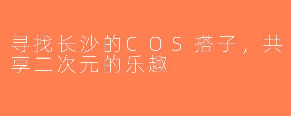 寻找长沙的COS搭子，共享二次元的乐趣