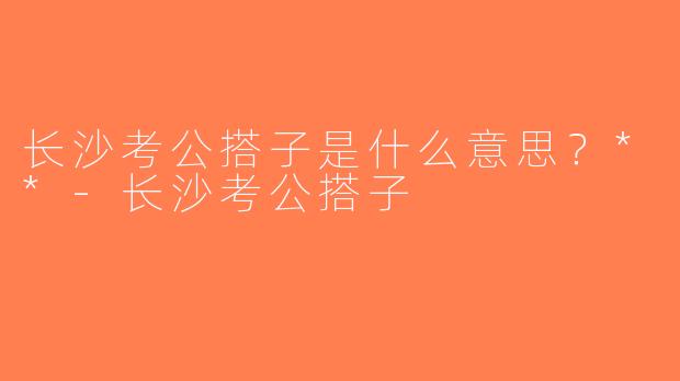 长沙考公搭子是什么意思？**-长沙考公搭子