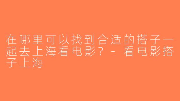 在哪里可以找到合适的搭子一起去上海看电影？-看电影搭子上海