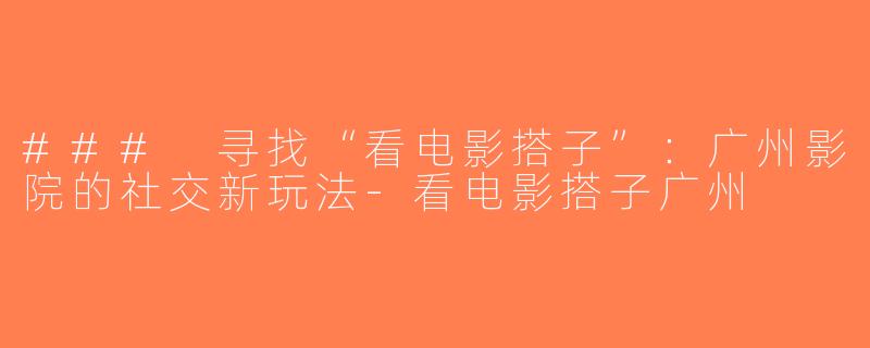 ### 寻找“看电影搭子”：广州影院的社交新玩法-看电影搭子广州