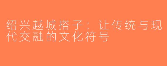 绍兴越城搭子：让传统与现代交融的文化符号