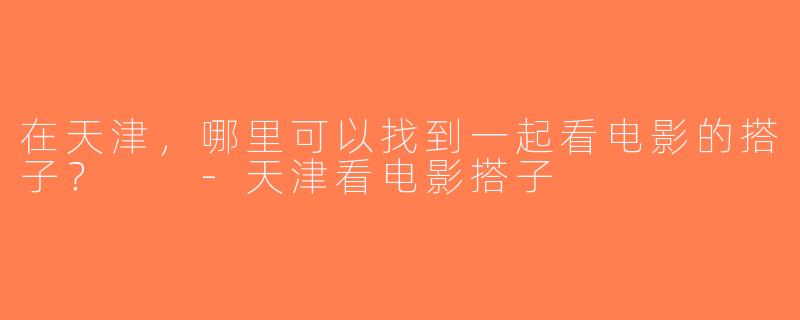 在天津，哪里可以找到一起看电影的搭子？  -天津看电影搭子