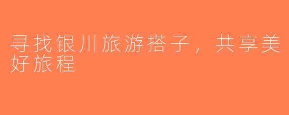 寻找银川旅游搭子，共享美好旅程