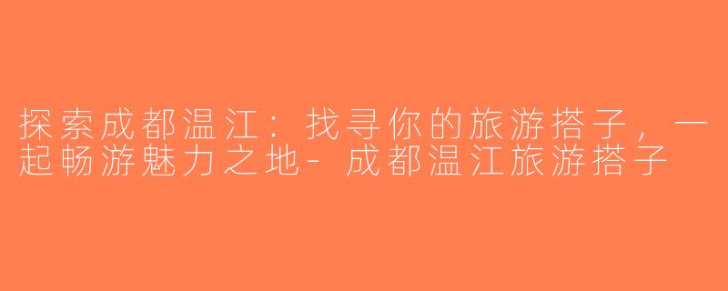 探索成都温江：找寻你的旅游搭子，一起畅游魅力之地-成都温江旅游搭子