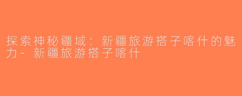 探索神秘疆域：新疆旅游搭子喀什的魅力-新疆旅游搭子喀什