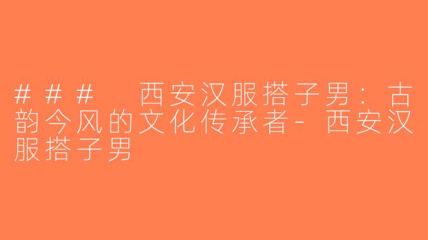 ### 西安汉服搭子男：古韵今风的文化传承者-西安汉服搭子男