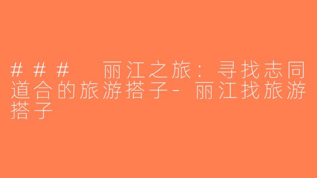 ### 丽江之旅：寻找志同道合的旅游搭子-丽江找旅游搭子