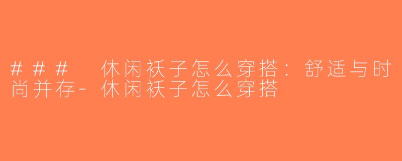 ### 休闲袄子怎么穿搭：舒适与时尚并存-休闲袄子怎么穿搭