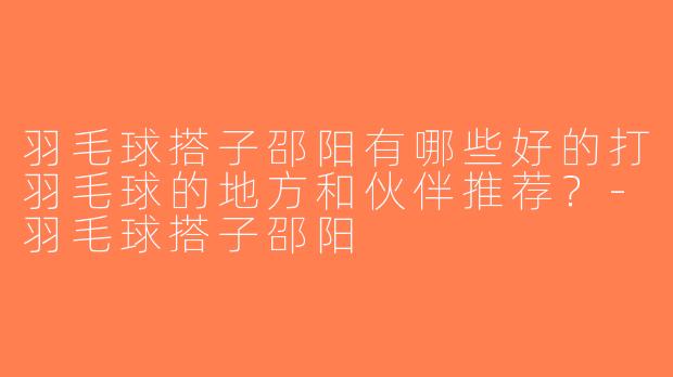 羽毛球搭子邵阳有哪些好的打羽毛球的地方和伙伴推荐？-羽毛球搭子邵阳