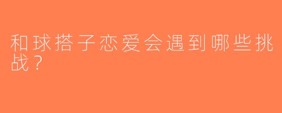 和球搭子恋爱会遇到哪些挑战？