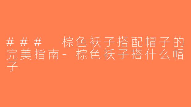### 棕色袄子搭配帽子的完美指南-棕色袄子搭什么帽子