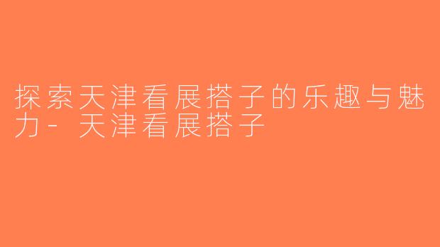 探索天津看展搭子的乐趣与魅力-天津看展搭子