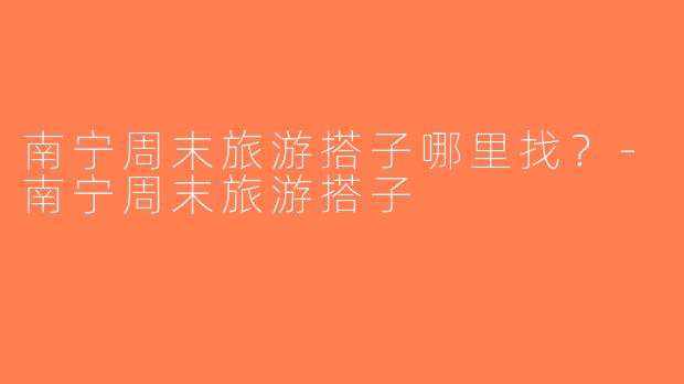 南宁周末旅游搭子哪里找？-南宁周末旅游搭子