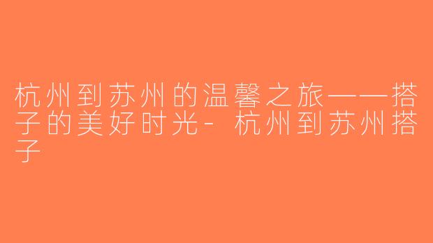 杭州到苏州的温馨之旅——搭子的美好时光-杭州到苏州搭子