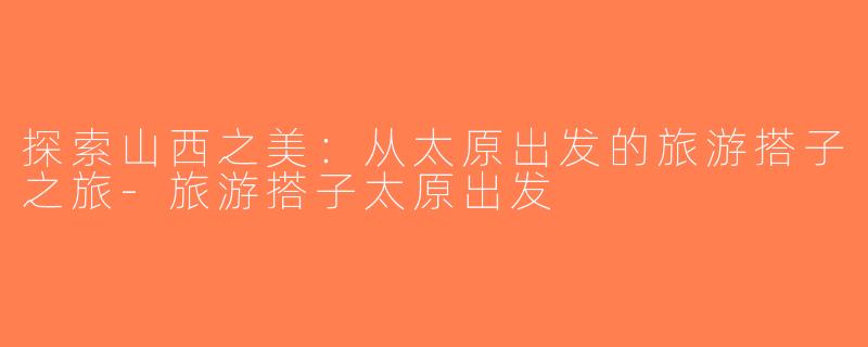 探索山西之美：从太原出发的旅游搭子之旅-旅游搭子太原出发
