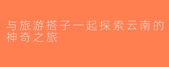 与旅游搭子一起探索云南的神奇之旅