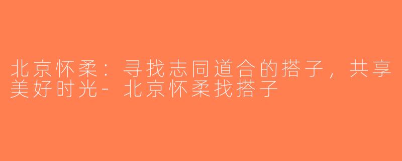 北京怀柔：寻找志同道合的搭子，共享美好时光-北京怀柔找搭子