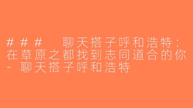 ### 聊天搭子呼和浩特：在草原之都找到志同道合的你-聊天搭子呼和浩特