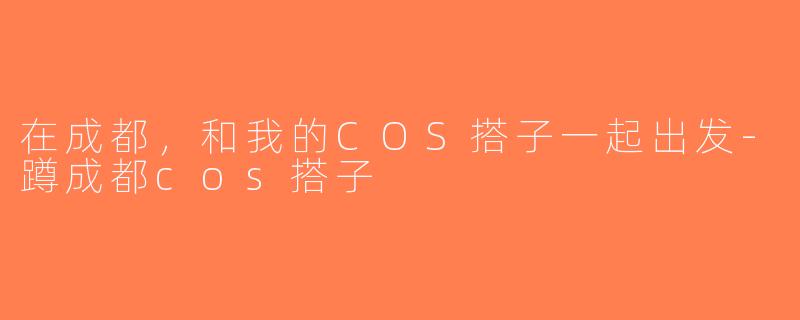 在成都，和我的COS搭子一起出发-蹲成都cos搭子