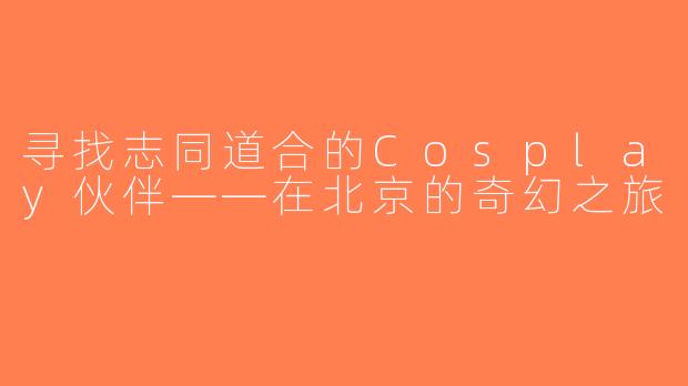寻找志同道合的Cosplay伙伴——在北京的奇幻之旅