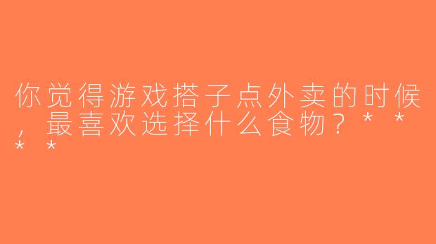 你觉得游戏搭子点外卖的时候，最喜欢选择什么食物？****