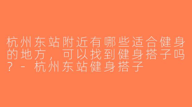 杭州东站附近有哪些适合健身的地方，可以找到健身搭子吗？-杭州东站健身搭子