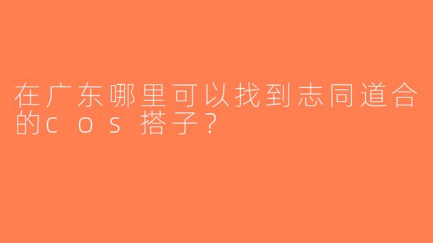 在广东哪里可以找到志同道合的cos搭子？
