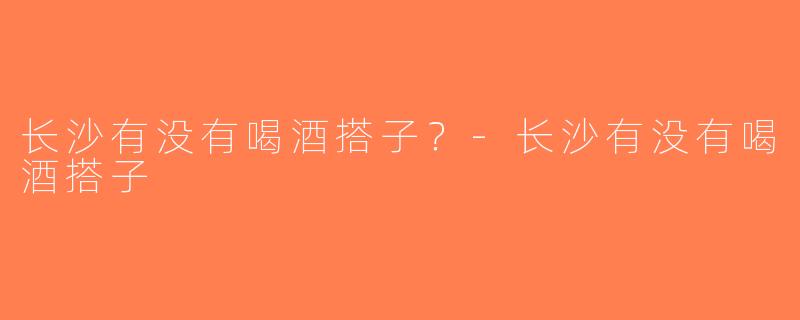 长沙有没有喝酒搭子？-长沙有没有喝酒搭子