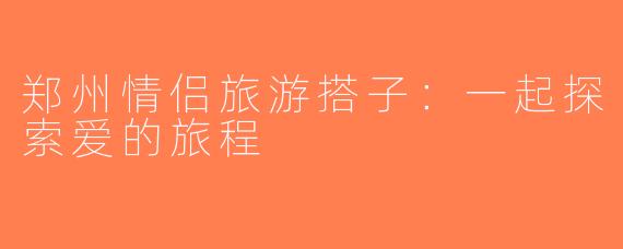 郑州情侣旅游搭子：一起探索爱的旅程