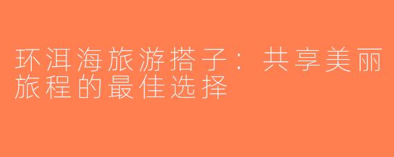 环洱海旅游搭子：共享美丽旅程的最佳选择