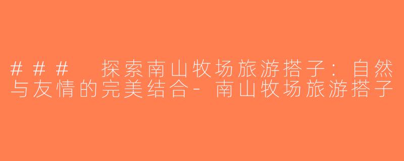 ### 探索南山牧场旅游搭子：自然与友情的完美结合-南山牧场旅游搭子