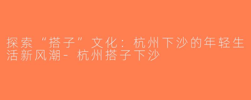 探索“搭子”文化：杭州下沙的年轻生活新风潮-杭州搭子下沙