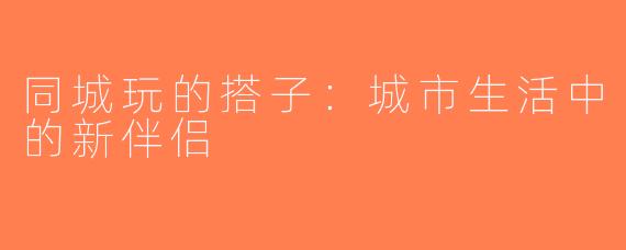 同城玩的搭子：城市生活中的新伴侣