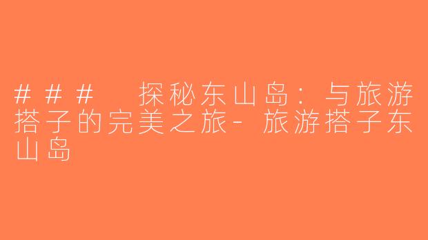 ### 探秘东山岛：与旅游搭子的完美之旅-旅游搭子东山岛