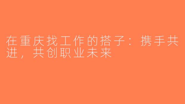 在重庆找工作的搭子：携手共进，共创职业未来