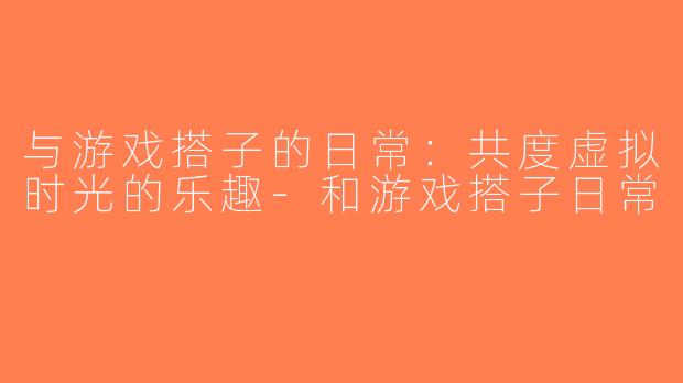 与游戏搭子的日常：共度虚拟时光的乐趣-和游戏搭子日常