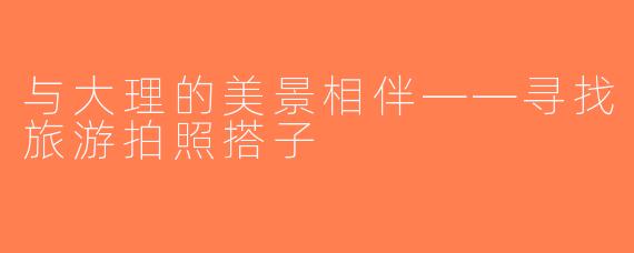 与大理的美景相伴——寻找旅游拍照搭子